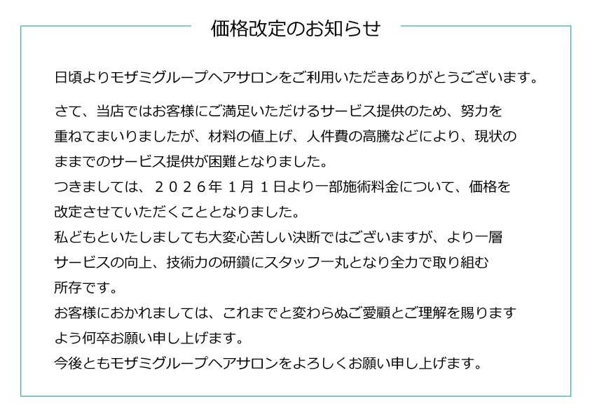 価格改定のお知らせ
日頃よりモザミグループヘアサロンをご利用いただきありがとうございます。
さて、当店ではお客様にご満足いただけるサービス提供のため、努力を重ねてまいりましたが、材料の値上げ、人件費の高騰などにより、現状のままでのサービス提供が困難となりました。
つきましては、２０２６年１月１日より一部施術料金について、価格を改定させていただくこととなりました。
私どもといたしましても大変心苦しい決断ではございますが、より一層サービスの向上、技術力の研鑽にスタッフ一丸となり全力で取り組む所存です。
お客様におかれましては、これまでと変わらぬご愛顧とご理解を賜りますよう何卒お願い申し上げます。
今後ともモザミグループヘアサロンをよろしくお願い申し上げます。
